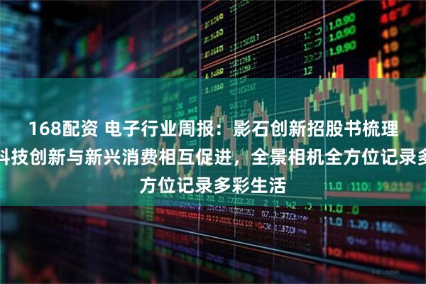 168配资 电子行业周报：影石创新招股书梳理，国产科技创新与新兴消费相互促进，全景相机全方位记录多彩生活