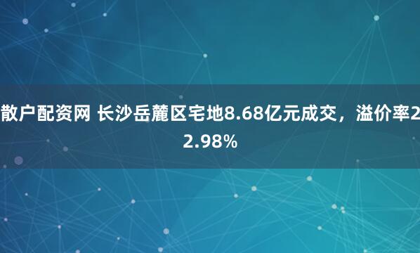 散户配资网 长沙岳麓区宅地8.68亿元成交，溢价率22.98%