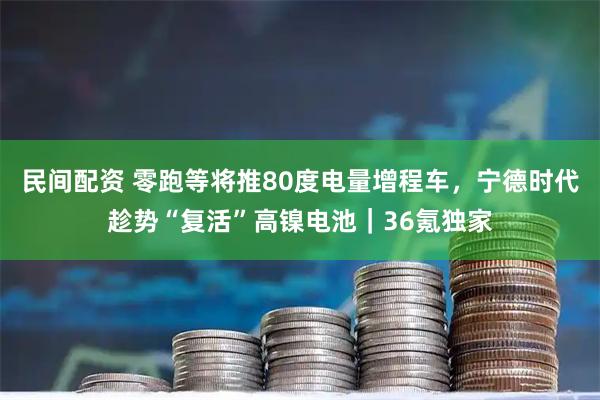 民间配资 零跑等将推80度电量增程车，宁德时代趁势“复活”高镍电池｜36氪独家